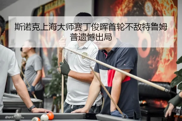 斯诺克上海大师赛丁俊晖首轮不敌特鲁姆普遗憾出局