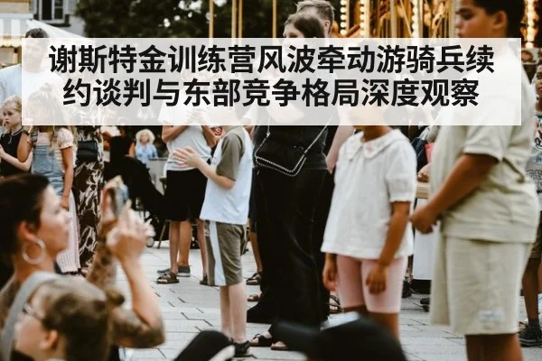 谢斯特金训练营风波牵动游骑兵续约谈判与东部竞争格局深度观察